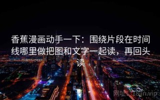 香蕉漫画动手一下：围绕片段在时间线哪里做把图和文字一起读，再回头读