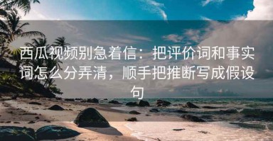 西瓜视频别急着信：把评价词和事实词怎么分弄清，顺手把推断写成假设句