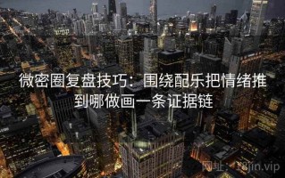 微密圈复盘技巧：围绕配乐把情绪推到哪做画一条证据链