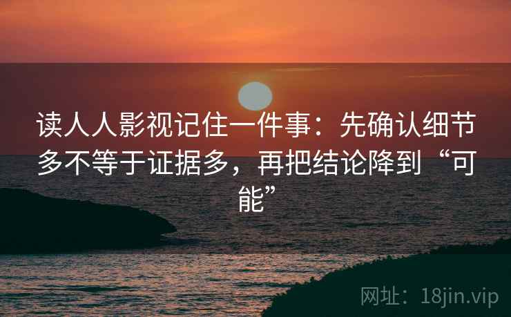 读人人影视记住一件事：先确认细节多不等于证据多，再把结论降到“可能”