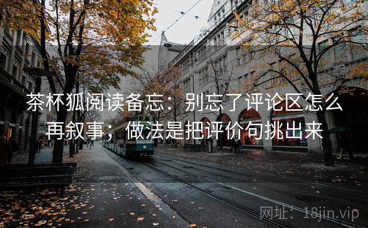 茶杯狐阅读备忘：别忘了评论区怎么再叙事；做法是把评价句挑出来