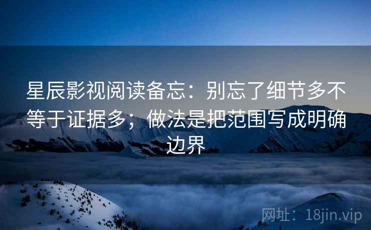 星辰影视阅读备忘：别忘了细节多不等于证据多；做法是把范围写成明确边界