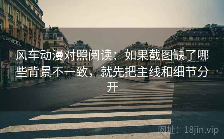 风车动漫对照阅读：如果截图缺了哪些背景不一致，就先把主线和细节分开